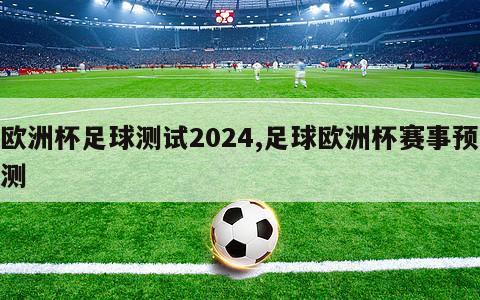 欧洲杯足球测试2024,足球欧洲杯赛事预测